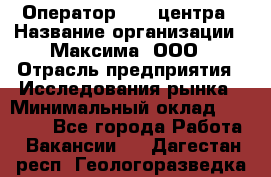 Оператор Call-центра › Название организации ­ Максима, ООО › Отрасль предприятия ­ Исследования рынка › Минимальный оклад ­ 14 000 - Все города Работа » Вакансии   . Дагестан респ.,Геологоразведка п.